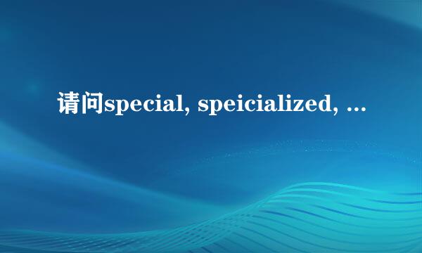 请问special, speicialized, specific, specifical的区别，请谈心得！