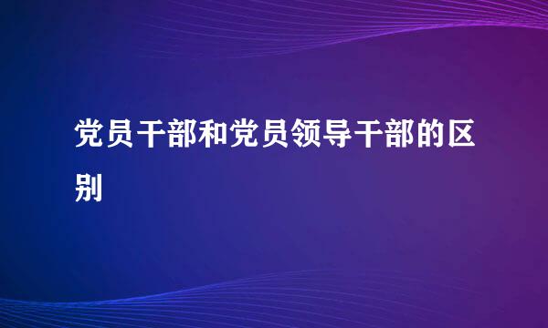 党员干部和党员领导干部的区别