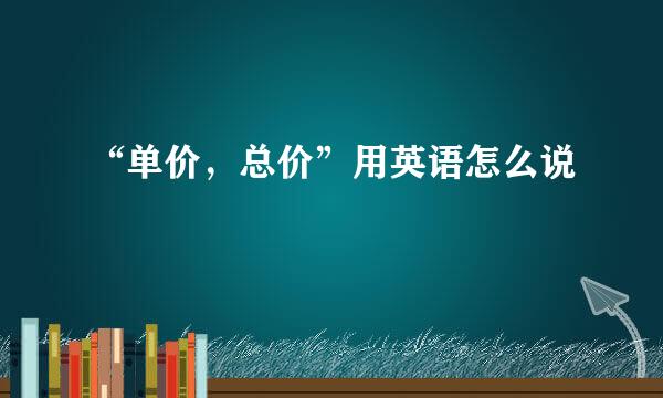 “单价，总价”用英语怎么说