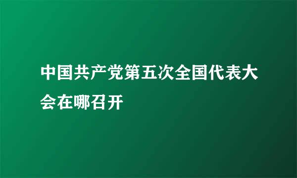 中国共产党第五次全国代表大会在哪召开