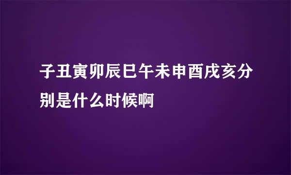 子丑寅卯辰巳午未申酉戌亥分别是什么时候啊