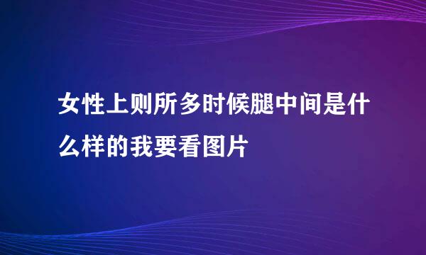 女性上则所多时候腿中间是什么样的我要看图片