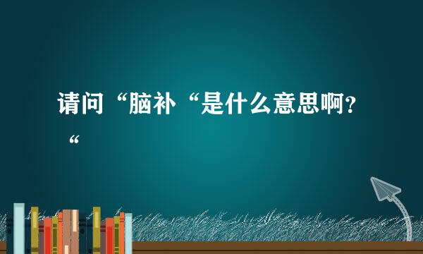 请问“脑补“是什么意思啊？“