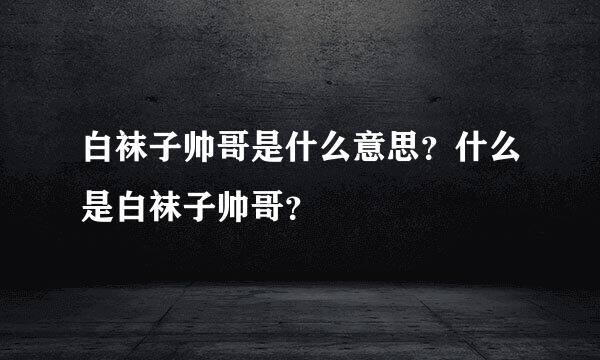 白袜子帅哥是什么意思？什么是白袜子帅哥？