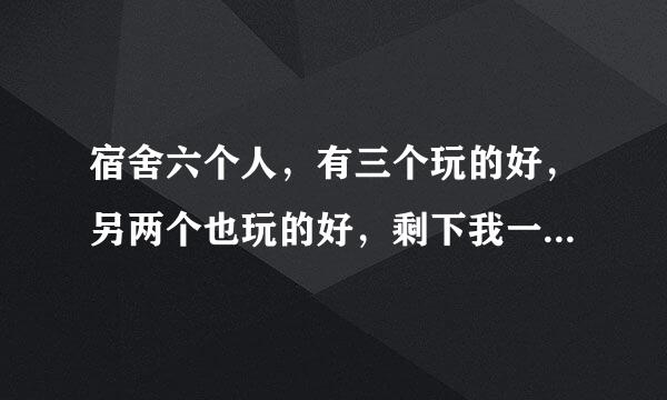 宿舍六个人，有三个玩的好，另两个也玩的好，剩下我一个，平常她们有什么事去哪玩都是只跟自己要好的一起