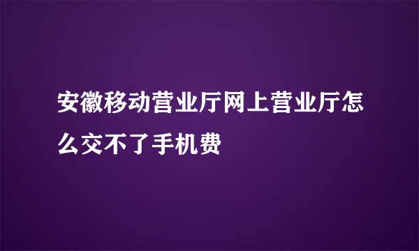 安徽移动营业厅网上营业厅怎么交不了手机费