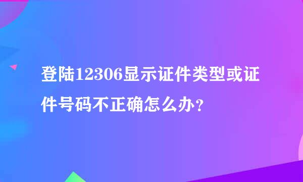 登陆12306显示证件类型或证件号码不正确怎么办？