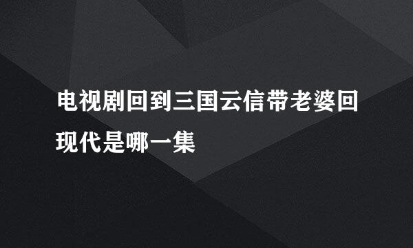 电视剧回到三国云信带老婆回现代是哪一集