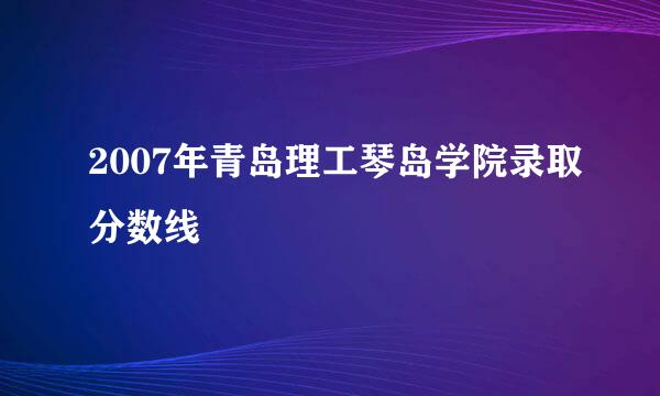 2007年青岛理工琴岛学院录取分数线