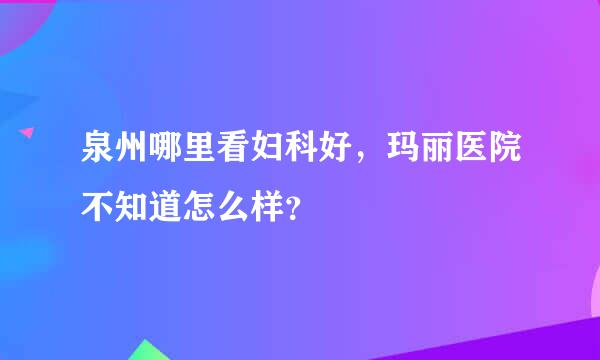 泉州哪里看妇科好，玛丽医院不知道怎么样？