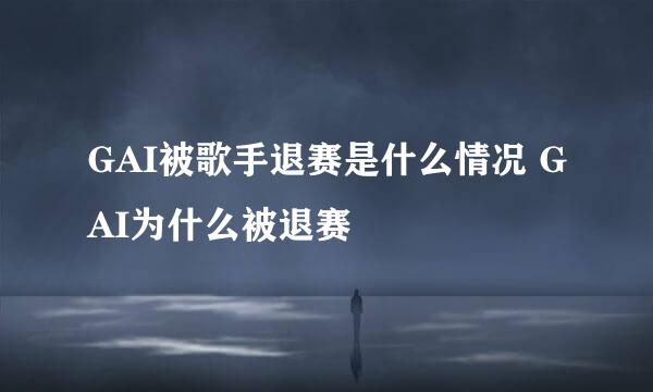 GAI被歌手退赛是什么情况 GAI为什么被退赛