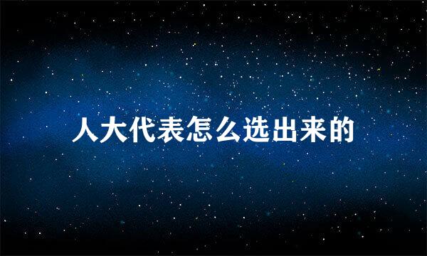 人大代表怎么选出来的