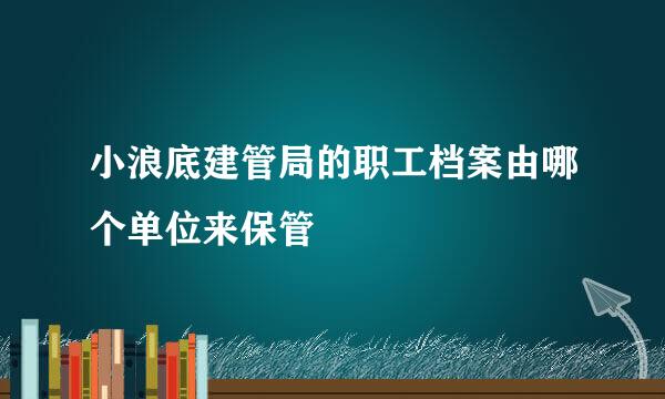 小浪底建管局的职工档案由哪个单位来保管