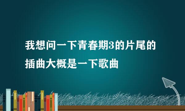 我想问一下青春期3的片尾的插曲大概是一下歌曲