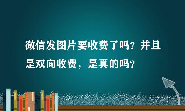 微信发图片要收费了吗？并且是双向收费，是真的吗？