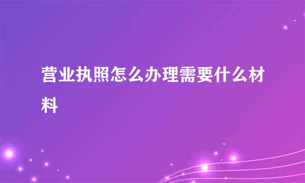 营业执照怎么办理需要什么材料