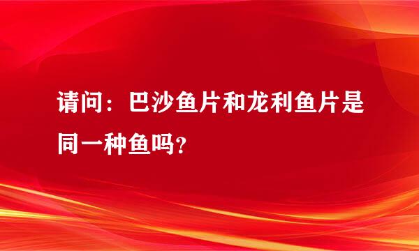 请问：巴沙鱼片和龙利鱼片是同一种鱼吗？