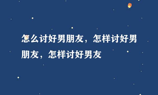 怎么讨好男朋友，怎样讨好男朋友，怎样讨好男友