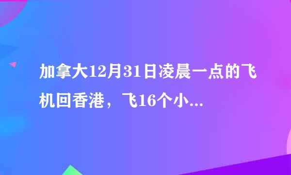 加拿大12月31日凌晨一点的飞机回香港，飞16个小时，那我几号 几点 去接机呢，我算不过来。