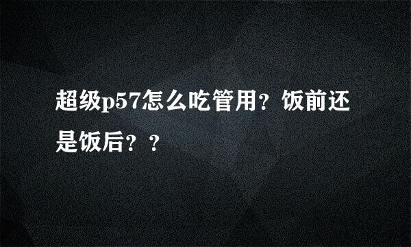 超级p57怎么吃管用？饭前还是饭后？？