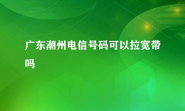 广东潮州电信号码可以拉宽带吗