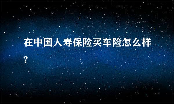 在中国人寿保险买车险怎么样?