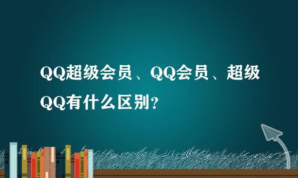 QQ超级会员、QQ会员、超级QQ有什么区别？