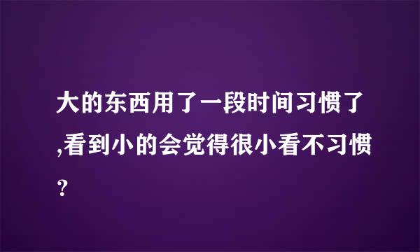 大的东西用了一段时间习惯了,看到小的会觉得很小看不习惯？