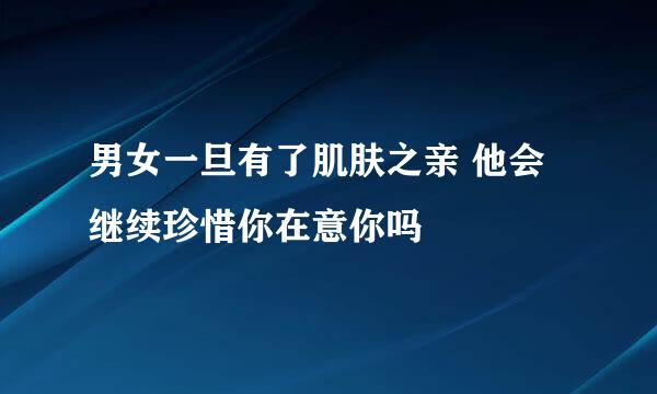 男女一旦有了肌肤之亲 他会继续珍惜你在意你吗