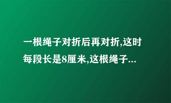 一根绳子对折后再对折,这时每段长是8厘米,这根绳子原来长多少厘米