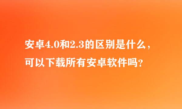 安卓4.0和2.3的区别是什么，可以下载所有安卓软件吗？