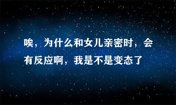 唉，为什么和女儿亲密时，会有反应啊，我是不是变态了