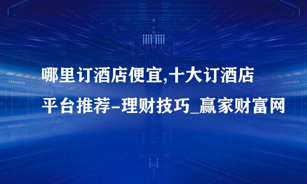 哪里订酒店便宜,十大订酒店平台推荐-理财技巧_赢家财富网