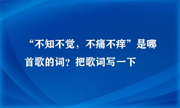 “不知不觉，不痛不痒”是哪首歌的词？把歌词写一下