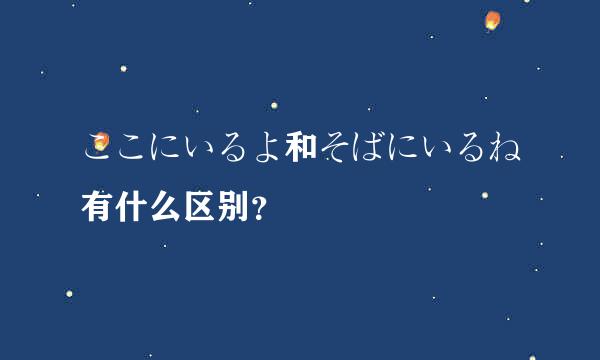 ここにいるよ和そばにいるね有什么区别？