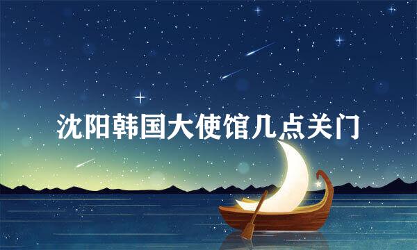 沈阳韩国大使馆几点关门