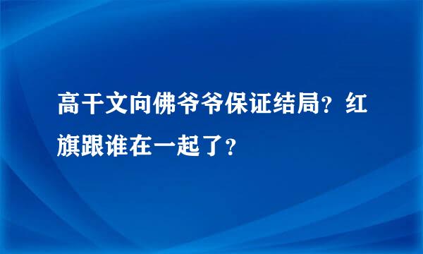 高干文向佛爷爷保证结局？红旗跟谁在一起了？