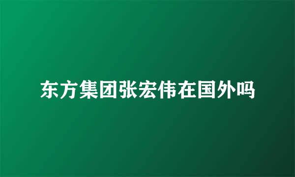 东方集团张宏伟在国外吗