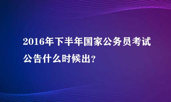 2016年下半年国家公务员考试公告什么时候出？