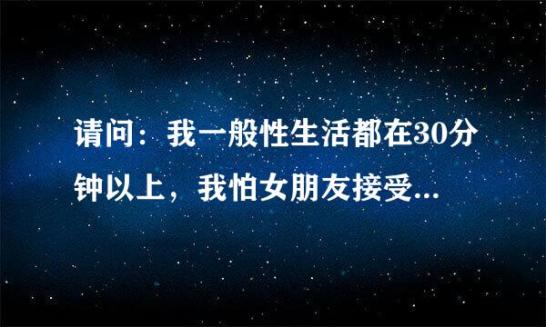 请问：我一般性生活都在30分钟以上，我怕女朋友接受不了，因为时间太长了，请问这样下去正常吗？