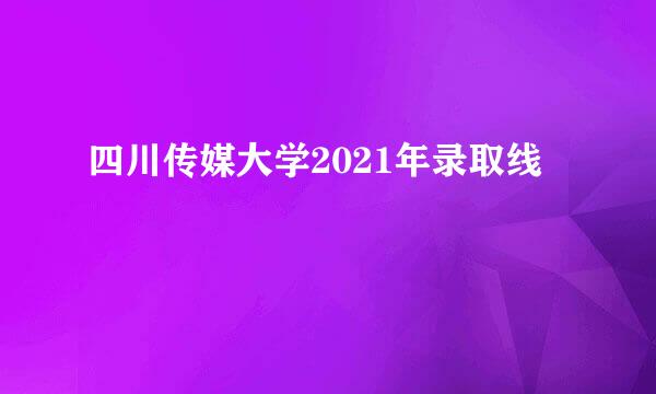 四川传媒大学2021年录取线