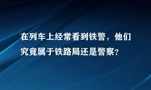 在列车上经常看到铁警，他们究竟属于铁路局还是警察？