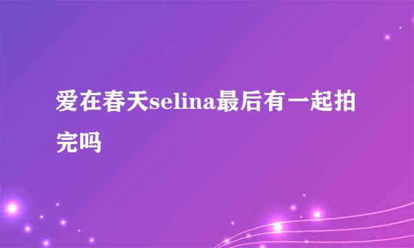 爱在春天selina最后有一起拍完吗