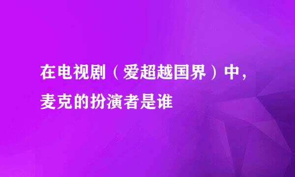 在电视剧（爱超越国界）中，麦克的扮演者是谁