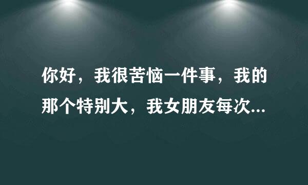 你好，我很苦恼一件事，我的那个特别大，我女朋友每次都受不了，只敢用一种姿势，我感觉很不尽兴，怎么办