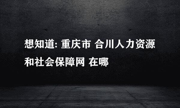 想知道: 重庆市 合川人力资源和社会保障网 在哪