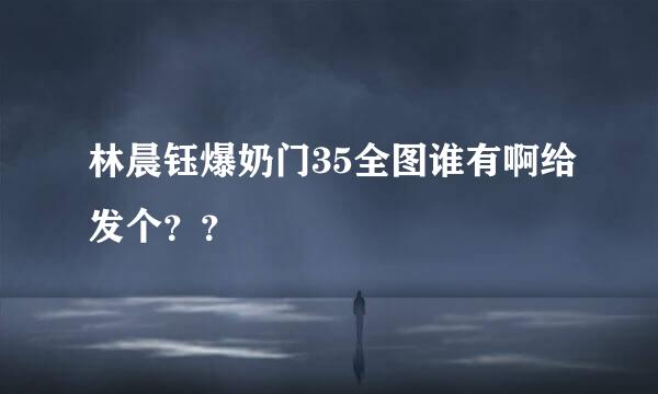 林晨钰爆奶门35全图谁有啊给发个？？