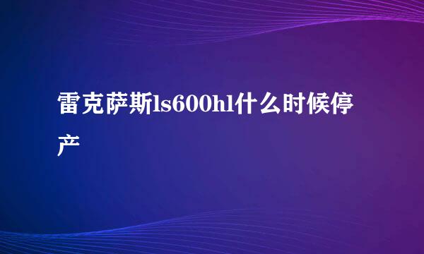 雷克萨斯ls600hl什么时候停产