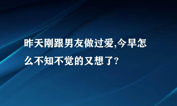 昨天刚跟男友做过爱,今早怎么不知不觉的又想了?