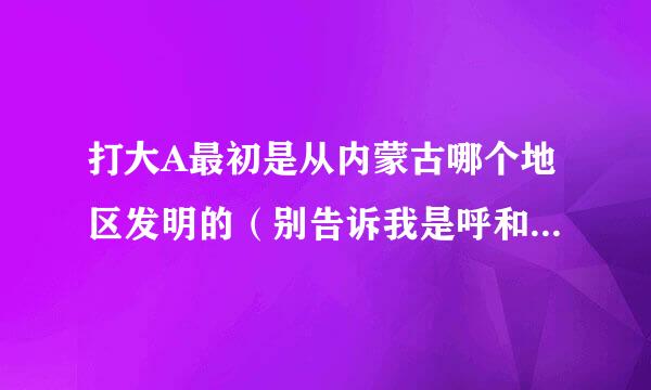 打大A最初是从内蒙古哪个地区发明的（别告诉我是呼和浩特）谢谢